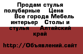 Продам стулья полубарные  › Цена ­ 13 000 - Все города Мебель, интерьер » Столы и стулья   . Алтайский край